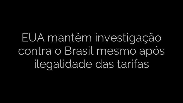 ​EUA mantêm investigação contra o Brasil mesmo após ilegalidade das tarifas 